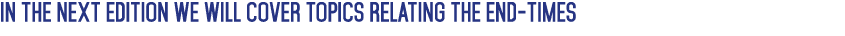 IN THE NEXT EDITION WE WILL COVER TOPICS RELATING THE END-TIMES