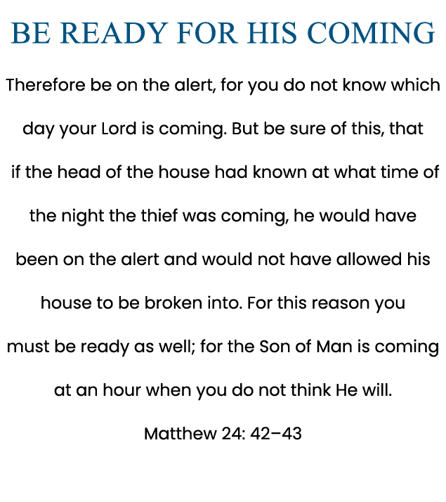Be Ready for His Coming Therefore be on the alert, for you do not know which day your Lord is coming. But be sure of ...