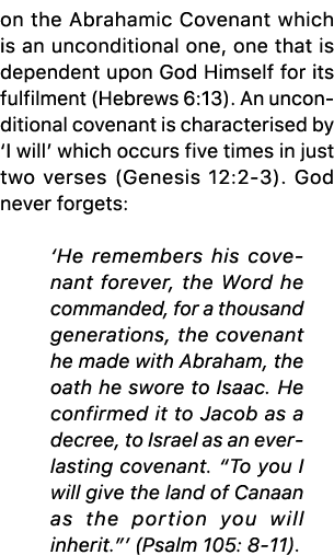 on the Abrahamic Covenant which is an unconditional one, one that is dependent upon God Himself for its fulfilment (H...